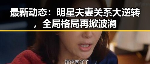 最新动态：明星夫妻关系大逆转，全局格局再掀波澜